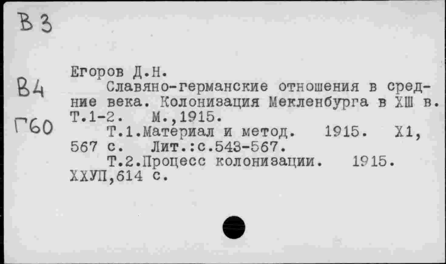 ﻿Егоров Д.Н.
£)Z|	Славяне-германские отношения в сред-
ние века. Колонизация Мекленбурга в ХП1 в. Т.1-2.	М.,1915.
\ ЬО	Т.1.Материал и метод. 1915. XI,
567 с.	Лит.: с.543-567.
Т.2.Процесс колонизации. 1915. ХХУП,614 с.